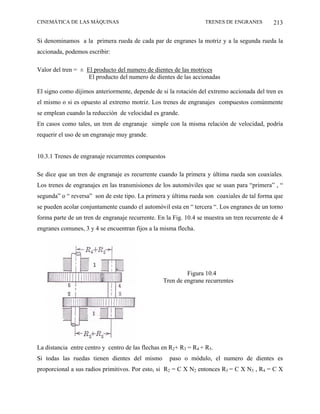 CINEMÁTICA DE LAS MÁQUINAS                                         TRENES DE ENGRANES         213

Si denominamos a la primera rueda de cada par de engranes la motriz y a la segunda rueda la
accionada, podemos escribir:

Valor del tren = ± El producto del numero de dientes de las motrices
                    El producto del numero de dientes de las accionadas

El signo como dijimos anteriormente, depende de si la rotación del extremo accionada del tren es
el mismo o si es opuesto al extremo motriz. Los trenes de engranajes compuestos comúnmente
se emplean cuando la reducción de velocidad es grande.
En casos como tales, un tren de engranaje simple con la misma relación de velocidad, podría
requerir el uso de un engranaje muy grande.


10.3.1 Trenes de engranaje recurrentes compuestos

Se dice que un tren de engranaje es recurrente cuando la primera y última rueda son coaxiales.
Los trenes de engranajes en las transmisiones de los automóviles que se usan para “primera” , “
segunda” o “ reversa” son de este tipo. La primera y última rueda son coaxiales de tal forma que
se pueden acolar conjuntamente cuando el automóvil esta en “ tercera “. Los engranes de un torno
forma parte de un tren de engranaje recurrente. En la Fig. 10.4 se muestra un tren recurrente de 4
engranes comunes, 3 y 4 se encuentran fijos a la misma flecha.




                                                           Figura 10.4
                                                  Tren de engrane recurrentes




La distancia entre centro y centro de las flechas en R2+ R3 = R4 + R5.
Si todas las ruedas tienen dientes del mismo        paso o módulo, el numero de dientes es
proporcional a sus radios primitivos. Por esto, si R2 = C X N2 entonces R3 = C X N3 , R4 = C X
 