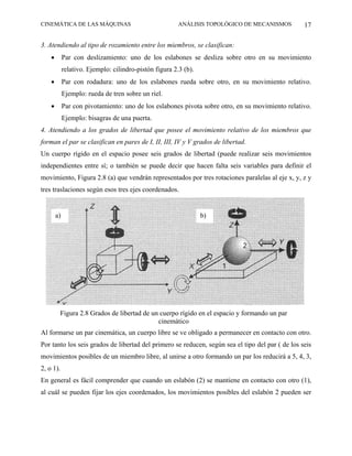 CINEMÁTICA DE LAS MÁQUINAS                               ANÁLISIS TOPOLÓGICO DE MECANISMOS        17

3. Atendiendo al tipo de rozamiento entre los miembros, se clasifican:
    •        Par con deslizamiento: uno de los eslabones se desliza sobre otro en su movimiento
             relativo. Ejemplo: cilindro-pistón figura 2.3 (b).
    •        Par con rodadura: uno de los eslabones rueda sobre otro, en su movimiento relativo.
             Ejemplo: rueda de tren sobre un riel.
    •        Par con pivotamiento: uno de los eslabones pivota sobre otro, en su movimiento relativo.
             Ejemplo: bisagras de una puerta.
4. Atendiendo a los grados de libertad que posee el movimiento relativo de los miembros que
forman el par se clasifican en pares de I, II, III, IV y V grados de libertad.
Un cuerpo rígido en el espacio posee seis grados de libertad (puede realizar seis movimientos
independientes entre sí; o también se puede decir que hacen falta seis variables para definir el
movimiento, Figura 2.8 (a) que vendrán representados por tres rotaciones paralelas al eje x, y, z y
tres traslaciones según esos tres ejes coordenados.


        a)                                                        b)




         Figura 2.8 Grados de libertad de un cuerpo rígido en el espacio y formando un par
                                            cinemático
Al formarse un par cinemática, un cuerpo libre se ve obligado a permanecer en contacto con otro.
Por tanto los seis grados de libertad del primero se reducen, según sea el tipo del par ( de los seis
movimientos posibles de un miembro libre, al unirse a otro formando un par los reducirá a 5, 4, 3,
2, o 1).
En general es fácil comprender que cuando un eslabón (2) se mantiene en contacto con otro (1),
al cuál se pueden fijar los ejes coordenados, los movimientos posibles del eslabón 2 pueden ser
 