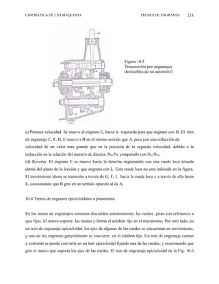 CINEMÁTICA DE LAS MÁQUINAS                                         TRENES DE ENGRANES          215




                                                           Figura 10.5
                                                           Transmisión por engranajes
                                                           deslizables de un automóvil




c) Primera velocidad. Se mueve el engrane E, hacia la izquierda para que engrane con H. El tren
de engranaje C, F, H, E mueve a B en el mismo sentido que A, pero con una reducción de
velocidad de un valor mas grande que en la posición de la segunda velocidad, debido a la
reducción en la relación del numero de dientes, NH:NE comparado con NG:ND.
(d) Reversa. El engrane E se mueve hacia la derecha engranando con una rueda loca situada
detrás del plano de la lección y que engrana con L. Esta rueda loca no esta indicada en la figura.
El movimiento ahora se transmite a través de G, F, L hacia la rueda loca y a través de ella hasta
E, ocasionando que B gire en un sentido opuesto al de A.


10.4 Trenes de engranes epicicloidales o planetarios


En los trenes de engranajes comunes discutidos anteriormente, las ruedas giran con referencia a
ejes fijos. El marco soporta las ruedas y forma el eslabón fijo en el mecanismo. Por otro lado, en
un tren de engranaje epicicloidal, los ejes de algunas de las ruedas se encuentran en movimiento,
y uno de los engranes generalmente se convierte en el eslabón fijo. Un tren de engranaje común
y corriente se puede convertir en un tren epicicloidal fijando una de las ruedas, y ocasionando que
gire el marco que soporta los ejes de las ruedas. El tren de engranaje epicicloidal de la Fig. 10.6
 