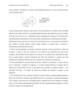 CINEMÁTICA DE LAS MÁQUINAS                                         TRENES DE ENGRANES         216

tiene una rueda 1 estacionaria, y el marco 3 gira alrededor del perno en A con el resultado de que
2 gira alrededor sobre 1.


                                                      Figura 10.6
                                                  Tren de engranes
                                                  epicicloidal




Lo que frecuentemente deseamos saber sobre un tren epicicloidal, es la relación entre velocidad
angular de las ruedas movidas y la velocidad angular del marco que soporta los ejes de las ruedas.
En la fig. 10.6 esta es ω21/ω31 midiéndose las dos velocidades con respecto a la rueda fija. Esta
cantidad podemos denominarla el valor epicicloidal, consideraremos un método para calcularlo.
Método general para calcular las relaciones de velocidad de trenes de engranajes epicicloidales
(que también se puede emplear cuando ningún miembro se sostiene fijo), se describe a
continuación, consistiendo de tres pasos.
1.-Todo el tren de engranaje se encuentra enclavado para que no haya movimiento relativo de
las partes, y luego se gira una revolución en el sentido de las manecillas del reloj, Como
resultado, cada miembro del tren girará un revolución en el sentido de las manecillas del reloj.
Esto se puede aclarar si giramos lentamente este libro una revolución, y notamos que cada
miembro en la ilustración del tren hace una revolución con referencia a su propio eje.
2.-El tren epicicloidal se convierte ahora en un tren ordinario si enclavamos el marco sobre el
cual se encuentran montados los engranes, y al mismo tiempo liberamos el engrane fijo. El
engrane que anteriormente era fijo se gira ahora una revolución en sentido contrario a las
manecillas del reloj, y el numero de vueltas que efectúan los miembro se apunta en una
tabulación.
3.- El resultado neto de las operación anteriores se debe localizar sumando algebraicamente el
número de revolución s que hace cada miembro del tren. El movimiento resultante del engranaje
“fijo” siempre es cero; por esto, los desplazamientos angulares de los otros engranes son iguales
como si el tren hubiese permanecido epicicloidal. De estos desplazamientos angulares se puede
calcular la relación de velocidad del tren.
 