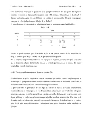 CINEMÁTICA DE LAS MÁQUINAS                                          TRENES DE ENGRANES        220

Seria instructivo investigar un poco mas este ejemplo cambiando los dos pares de engranes.
Entonces el número de dientes en los engranes será: 1-61 dientes, 2-60 dientes, 3-61 dientes, 4-60
dientes. La flecha A gira otra vez 100 rpm en sentido de las manecillas del reloj, y se requiere
encontrar la velocidad y dirección del giro de la flecha C.
El procedimiento es exactamente el mismo que el anterior y se sumariza en la tabla 10.4.
                                            Tabla 10.4
                                                         Giros
      Pasos               1                2              3              4             5
        1                +1               +1              +1             +1           +1
        2                -1              + 61        + 61        - 61 x 61             0
                                           60          60          60 60
        3                 0               ....            ....      -    121          +1
                                                                         3600


De esta se puede observar que, si la flecha A gira a 100 rpm en sentido de las manecillas del
reloj, la flecha C gira 100(121/3600) = 3.36 rpm en dirección opuesta.
Por lo anterior, simplemente cambiando los 2 juegos de engranes, es suficiente para ocasionar
que la dirección del giro de la flecha movida se invierta permaneciendo el tamaño del tren y
longitud del brazo 5 sin alteraciones.


10.4.1 Trenes epicicloidales que no tienen un engrane fijo


Ocasionalmente se podrá emplear un tren de engranaje epicicloidal cuando ningún engrane se
retiene fijo. El ejemplo más común de este caso es el diferencial de un automóvil cuando este se
encuentra dando una vuelta; esto será considerado posteriormente.
El procedimiento en problemas de este tipo es similar al método esbozado anteriormente,
exceptuando que en primer paso, en vez de que el tren solidario gire una revolución, este girará
tantas revoluciones como las que el brazo efectúe por unidad de tiempo; y en el segundo paso,
donde el brazo es enclavado, el engrane cuya velocidad absoluta es conocida, debe girar en la
dirección indica el número de veces tal, que sumando las vueltas de todo el tren en el primer
paso dé el total algebraico correcto. Posiblemente esto podrá ilustrarse mejor mediante un
ejemplo.
 