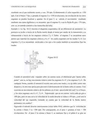 CINEMÁTICA DE LAS MÁQUINAS                                        TRENES DE ENGRANES          222

resultante sea el que realmente ocurre, o sea –50 rpm. Evidentemente el valor requerido es +150
rpm. Con el brazo 7 fijo, y girando el engrane 5 a +150 revoluciones, las revolución de los otros
engranes se pueden localizar y apuntar. En el paso 3, se calcula el movimiento resultante
mediante una suma algebraica y se encuentra que el engrane 9, o sea la flecha B, gira –176 rpm,
esto es, en sentido contrario a las manecillas del reloj.
Ejemplo 2. La fig. 10.12 muestra el diagrama esquemático de un diferencial de automóvil. La
potencia se recibe a través de la flecha motriz desde el motor por medio de la transmisión y es
retransmitida a través de los engranes cónicos 2 y 3. Sobre el engrane 3 se encuentran unos
pernos que soportan los engranes cónicos y 4 y 4´ los cuales engranan con las ruedas 5 y 6. Los
engranes 5 y 6 se encuentran enclavados a los ejes a los cuales también se encuentran fijas las
ruedas.




                                                  Figura 10.12




   Cuando el automóvil esta viajando sobre un camino recto, el diferencial gira “punta sobre
   punta” esto es, no hay movimiento relativo entre los engranes 4 o 4´ y los engranes 5 y 6 . De
   cualquier forma, cuando el automóvil recorre una curva una rueda y su eje debe correr más
   despacio y la otra mas aprisa para prevenir el deslizamiento de la llanta sobre el camino. Esto
   ocasiona un movimiento relativo de los piñones en el tren epicicloidal del cual 3 es el brazo,
   y los otros engranes son 4 o 4´, 5 y 6 . Suponiendo que en un camino recto cada eje gira a
   100 rpm, pero en una curva la velocidad de la rueda derecha se reduce a 50 rpm. ¿cuál será la
   velocidad del eje izquierdo, tomando en cuanta que la velocidad de la flecha motriz
   permanece sin cambio?
   Siguiendo el método descrito anteriormente (véase tabla 10.6), sabemos que la velocidad de
   la corona o brazo 3 es +100 rpm. Por consiguiente, en el paso 1 giramos el tren + 100
   revoluciones. En el paso 2 la corona o brazo 3, se mantiene fijo y el piñón 6 se gira un
 