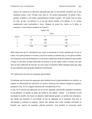 CINEMÁTICA DE LAS MÁQUINAS                                            TRENES DE ENGRANES           223

   numero de vueltas en la dirección adecuada para que su movimiento resultante sea el que
   realmente ocurre, o sea +50 rpm. Este valor es –50 vueltas manteniendo la corona 3 fija y
   girando el piñón 6, -50 vueltas; aparentemente el piñón 5 girará + 50 vueltas. Esto es cierto
   en vista de que los piñones 5 y 6 son del mismo tamaño y los piñones 4 y 4´ actúan
   simplemente como intermedios o locos. Después de anotar los valores en la tabla, se
   encuentra el movimiento resultante en el paso 3.
                                           Tablas 10.6
                                                         Giros
      Pasos                 3                    5                             6
        1                 +100                 +100                          +100
        2                   0                  +50                            - 50
        3                 +100                 +150                           +50


Debe observarse que la velocidad de una rueda se incrementa la misma cantidad que la otra se
reduce. Si la parte posterior se levanta y una de las ruedas se mantiene fija, la otra girara el doble.
Esta situación ocurre frecuentemente en el invierno, cuando una rueda del automóvil reposa sobre
el hielo el cual tiene un bajo coeficiente de fricción y la otra reposa sobre el camino seco que
tiene un alto coeficiente de fricción. En estos casos el automóvil debe empujarse para que salga
de esta condición antes de poder conducirlo normalmente.


10.5 Aplicaciones de trenes de engranaje epicicloidales


No obstante que los trenes de engranajes epicicloidales tienen la particularidad de ser ruidosos, se
amplían en diferenciales de automóvil, en motores eléctricos con reductor integral de engranes,
polipastos ( Fig. 10.13) y alguno reductores de velocidad (Fig.10.14)
La fig. 10.13 muestra una aplicación de un tren de engranaje epicicloidal compuesto recurrente,
en un polipasto. El aparato se opera por medio de una cadena manual             a la derecha, al cual
accionada la estrella, esta tienen un diámetro relativamente grande. La estrella esta conectada a
una flecha que transmite el movimiento al tren de engranaje en la izquierda. Este tren es
epicicloidal y contienen un engrane interno fijo; además tiene como miembro accionado un
bastidor que soporta los pequeños piñones giratorios. Este bastidor se encuentra unido
 