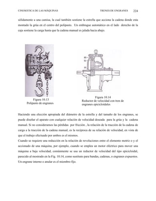 CINEMÁTICA DE LAS MÁQUINAS                                         TRENES DE ENGRANES        224

sólidamente a una camisa, la cual también sostiene la estrella que acciona la cadena donde esta
montado la grúa en el centro del polipasto. Un embrague automático en el lado derecho de la
caja sostiene la carga hasta que la cadena manual es jalada hacia abajo.




                                                              Figura 10.14
            Figura 10.13                            Reductor de velocidad con tren de
       Polipasto de engranes                        engranes epicicloidales


Haciendo una elección apropiada del diámetro de la estrella y del tamaño de los engranes, se
puede diseñar el aparato con cualquier relación de velocidad deseada para la grúa y la cadena
manual. Si no consideramos las pérdidas por fricción , la relación de la tracción de la cadena de
carga a la tracción de la cadena manual, es la recíproca de su relación de velocidad, en vista de
que el trabajo efectuado por ambos es el mismos.
Cuando se requiere una reducción en la relación de revoluciones entre el elemento motriz o y el
accionado de una máquina, por ejemplo, cuando se emplea un motor eléctrico para mover una
máquina a baja velocidad, comúnmente se usa un reductor de velocidad del tipo epicicloidal,
parecido al mostrado en la Fig. 10.14, como sustituto para bandas, cadenas, o engranes expuestos.
Un engrane interno o anular es el miembro fijo.
 