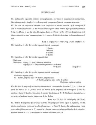 CINEMÁTICA DE LAS MÁQUINAS                                           TRENES DE ENGRANES         225

                                         CUESTIONARIO


10.1 Defínase los siguientes términos en su aplicación a los trenes de engranajes a)valor del tren ,
b)tren de engranaje simple, c) tren de engranaje compuesto d)tren de engranaje recurrente.
10.2 Un tren de engrane se compone de un engrane recto interno o anular 2 y de un engrane 3
con el cual hace contacto. Las dos ruedas dentadas giran sobre centros fijos que se encuentran a
6 plg. (15.24 cm) el uno del otro. El engrane 2 gira a 30 rpm y el 3 a 120 rpm. Localícense a) el
diámetro primitivo para los dos engranes b) el numero de dientes de ambos si el paso diámetro al
es 4.
                                          Resp. a) 16 plg. (40.64 cm) 4 pulg. (10.16 cm) b)64, 16.
10.3 Calcúlese el valor del tren del siguiente tren de engranajes:
                                                15 dientes
                                                20dientes
                                                30 dientes
                                                45 dientes
10.4 Calcúlese el valor del tren del siguiente tren
  30 dientes
  75 dientes – 10 pulg.(25.4 cm) diámetro primitivo
               12 pulg. (30.48 cm) diámetro primitivo -50 dientes
                                                       60 dientes                  Resp: 5/18

10.5 Calcúlese el valor del tren del siguiente tren de engranajes:
    10 dientes, engrane recto
    30 dientes, engrane recto- 40 dientes, engrane recto
                               120 dientes, engrane recto-sinfín de un hilo
                                                                40 dientes, rueda serpentina

10.6 Un tren de engranaje recurrente compuesto de cuatro ruedas dentadas 2, 3, 4, 5, tiene un
valor del tren de 1:4 ½ , siendo todos los dientes de los engranes del mismo paso. 2 tiene 40
dientes, 3 tiene 60 dientes. Encontrar el número de dientes de 4 y 5. Si el paso diametral es 3,
encuéntrese la distancia entre los centros de las flechas.
                                                  Resp. N4 = 25; N5 = 75; 16.667 pulg.. (42.23cm)
10.7 El tren de engranaje posterior de un torno esta compuesto como sigue: el engrane 2 con 16
dientes en el mismo perno con la polea cónica mueve el 3 con 72 dientes. La rueda dentada 4 esta
conectada rígidamente con la 3 y mueve la 5, la cual esta conectada con el husillo de la máquina.
El valor del tren es 1:13 ½ encuéntrese el numero de dientes de 4 y 5.
 