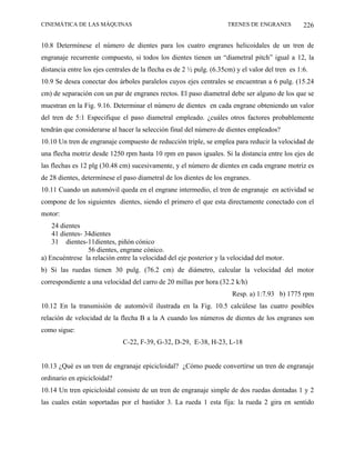 CINEMÁTICA DE LAS MÁQUINAS                                           TRENES DE ENGRANES           226

10.8 Determínese el número de dientes para los cuatro engranes helicoidales de un tren de
engranaje recurrente compuesto, si todos los dientes tienen un “diametral pitch” igual a 12, la
distancia entre los ejes centrales de la flecha es de 2 ½ pulg. (6.35cm) y el valor del tren es 1:6.
10.9 Se desea conectar dos árboles paralelos cuyos ejes centrales se encuentran a 6 pulg. (15.24
cm) de separación con un par de engranes rectos. El paso diametral debe ser alguno de los que se
muestran en la Fig. 9.16. Determinar el número de dientes en cada engrane obteniendo un valor
del tren de 5:1 Especifique el paso diametral empleado. ¿cuáles otros factores probablemente
tendrán que considerarse al hacer la selección final del número de dientes empleados?
10.10 Un tren de engranaje compuesto de reducción triple, se emplea para reducir la velocidad de
una flecha motriz desde 1250 rpm hasta 10 rpm en pasos iguales. Si la distancia entre los ejes de
las flechas es 12 plg (30.48 cm) sucesivamente, y el número de dientes en cada engrane motriz es
de 28 dientes, determínese el paso diametral de los dientes de los engranes.
10.11 Cuando un automóvil queda en el engrane intermedio, el tren de engranaje en actividad se
compone de los siguientes dientes, siendo el primero el que esta directamente conectado con el
motor:
    24 dientes
    41 dientes- 34dientes
    31 dientes-11dientes, piñón cónico
                 56 dientes, engrane cónico.
a) Encuéntrese la relación entre la velocidad del eje posterior y la velocidad del motor.
b) Si las ruedas tienen 30 pulg. (76.2 cm) de diámetro, calcular la velocidad del motor
correspondiente a una velocidad del carro de 20 millas por hora (32.2 k/h)
                                                                       Resp. a) 1:7.93 b) 1775 rpm
10.12 En la transmisión de automóvil ilustrada en la Fig. 10.5 calcúlese las cuatro posibles
relación de velocidad de la flecha B a la A cuando los números de dientes de los engranes son
como sigue:
                              C-22, F-39, G-32, D-29, E-38, H-23, L-18


10.13 ¿Qué es un tren de engranaje epicicloidal? ¿Cómo puede convertirse un tren de engranaje
ordinario en epicicloidal?
10.14 Un tren epicicloidal consiste de un tren de engranaje simple de dos ruedas dentadas 1 y 2
las cuales están soportadas por el bastidor 3. La rueda 1 esta fija: la rueda 2 gira en sentido
 