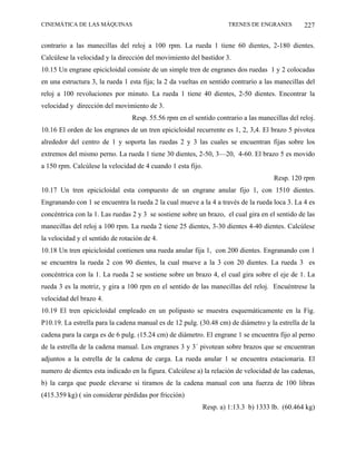 CINEMÁTICA DE LAS MÁQUINAS                                           TRENES DE ENGRANES         227

contrario a las manecillas del reloj a 100 rpm. La rueda 1 tiene 60 dientes, 2-180 dientes.
Calcúlese la velocidad y la dirección del movimiento del bastidor 3.
10.15 Un engrane epicicloidal consiste de un simple tren de engranes dos ruedas 1 y 2 colocadas
en una estructura 3, la rueda 1 esta fija; la 2 da vueltas en sentido contrario a las manecillas del
reloj a 100 revoluciones por minuto. La rueda 1 tiene 40 dientes, 2-50 dientes. Encontrar la
velocidad y dirección del movimiento de 3.
                                 Resp. 55.56 rpm en el sentido contrario a las manecillas del reloj.
10.16 El orden de los engranes de un tren epicicloidal recurrente es 1, 2, 3,4. El brazo 5 pivotea
alrededor del centro de 1 y soporta las ruedas 2 y 3 las cuales se encuentran fijas sobre los
extremos del mismo perno. La rueda 1 tiene 30 dientes, 2-50, 3—20, 4-60. El brazo 5 es movido
a 150 rpm. Calcúlese la velocidad de 4 cuando 1 esta fijo.
                                                                                     Resp. 120 rpm
10.17 Un tren epicicloidal esta compuesto de un engrane anular fijo 1, con 1510 dientes.
Engranando con 1 se encuentra la rueda 2 la cual mueve a la 4 a través de la rueda loca 3. La 4 es
concéntrica con la 1. Las ruedas 2 y 3 se sostiene sobre un brazo, el cual gira en el sentido de las
manecillas del reloj a 100 rpm. La rueda 2 tiene 25 dientes, 3-30 dientes 4-40 dientes. Calcúlese
la velocidad y el sentido de rotación de 4.
10.18 Un tren epicicloidal contienen una rueda anular fija 1, con 200 dientes. Engranando con 1
se encuentra la rueda 2 con 90 dientes, la cual mueve a la 3 con 20 dientes. La rueda 3 es
concéntrica con la 1. La rueda 2 se sostiene sobre un brazo 4, el cual gira sobre el eje de 1. La
rueda 3 es la motriz, y gira a 100 rpm en el sentido de las manecillas del reloj. Encuéntrese la
velocidad del brazo 4.
10.19 El tren epicicloidal empleado en un polipasto se muestra esquemáticamente en la Fig.
P10.19. La estrella para la cadena manual es de 12 pulg. (30.48 cm) de diámetro y la estrella de la
cadena para la carga es de 6 pulg. (15.24 cm) de diámetro. El engrane 1 se encuentra fijo al perno
de la estrella de la cadena manual. Los engranes 3 y 3´ pivotean sobre brazos que se encuentran
adjuntos a la estrella de la cadena de carga. La rueda anular 1 se encuentra estacionaria. El
numero de dientes esta indicado en la figura. Calcúlese a) la relación de velocidad de las cadenas,
b) la carga que puede elevarse si tiramos de la cadena manual con una fuerza de 100 libras
(415.359 kg) ( sin considerar pérdidas por fricción)
                                                             Resp. a) 1:13.3 b) 1333 lb. (60.464 kg)
 