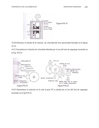 CINEMÁTICA DE LAS MÁQUINAS                                         TRENES DE ENGRANES          228




                                                          Figura P10.19




10.20 Efectúese el cálculo de la relación de velocidad del tren epicicloidal ilustrado en la figura
10.14.
10.21 Encuéntrese la relación de velocidad obtenida por el uso del tren de engranaje mostrado en
la Fig. P10.21




         Figura P10.21                                      Figura P10.22

10.22 Determínese la relación en la cual el peso W es alzado por el uso del tren de engranaje
mostrado en la fig P10.22.
 