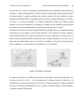 CINEMÁTICA DE LAS MÁQUINAS                         ANÁLISIS TOPOLÓGICO DE MECANISMOS               20

Constitución de las cadenas. Una cadena cinemática puede estar constituida por pares superiores,
inferiores, o ambos simultáneamente. Al mismo tiempo, también puede contener pares de igual o
de diferente grado. La cadena cinemática más sencilla contendrá sólo dos miembros (un par),
siendo necesariamente abierta. Un ejemplo puede constituirlo la cadena formada por un tornillo y
su tuerca o un cerrojo de pasador. Las cadenas cinemáticas cerradas más simples pueden
formarse con sólo tres miembros. Sin embargo, no siempre con tres miembros puede formarse
una cadena cinemática, dependiendo para lograrlo del tipo de pares que la formen.
Utilizando tres miembros con pares de grado diferente se pueden formar una multitud de cadenas
cinemáticas. Así, por ejemplo, con dos pares inferiores y uno superior (de contacto puntual o
lineal) pueden formarse las cadenas cinemáticas de las levas, engranajes, etc. (Fig.2.10a). Con
mayor número de miembros puede formarse todo tipo de cadenas cinemáticas. En la Fig. 2.10b se
representa una cadena típica; como se ve consta de 5 eslabones y seis pares. Se puede observar
que los eslabones 1 y 4 son ternarios, y los eslabones 2,3 y 5 son binarios.



      a)                                                         b)




                                Figura 2.10 Cadenas cinemáticas


Las cadenas cinemáticas se nombran por el número de miembros y de pares de cada grado. Así,
la cadena (n2, p2; n3, p3; n4, . . ) es la formada por n2 eslabones binarios, n3 ternarios, y n4
cuaternarios, así como p2 pares binarios, p3 ternarios y ningún cuaternario. La cadena cinemática
de la Fig. 2. 10b tiene la configuración (3,6; 2) , es decir, 3 eslabones binarios, 6 pares binarios y
2 eslabones ternarios, únicamente.
 