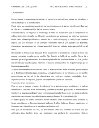 CINEMÁTICA DE LAS MÁQUINAS                        ANÁLISIS TOPOLÓGICO DE MECANISMOS            21

2.4 Mecanismo


Un mecanismo es una cadena cinemática a la que se le ha inmovilizado uno de sus miembros, a
este eslabón fijo se le llama bastidor.
Puede haber una máquina compuesta por varios mecanismos en la que un miembro móvil de uno
de ellos sea el bastidor (eslabón fijo) de otro mecanismo.
En la mayoría de las máquinas el eslabón fijo de todos los mecanismos que la componen es un
eslabón único (por ejemplo los diferentes mecanismos que componen un motor de explosión
tienen como eslabón fijo al bastidor, formado por la culata, el bloque y el carter) lo que tampoco
implica que este bastidor sea un elemento totalmente inmóvil (por ejemplo los diferentes
mecanismos que componen un vehículo automóvil tienen un bastidor único, pero móvil con el
auto).
Recordando la definición de Reuleaux de un mecanismo, es evidente que se necesita tener una
cadena cinemática cerrada con un eslabón fijo. Cuando se hable de un eslabón fijo se da a
entender que se elige como marco de referencia para todos los demás eslabones, es decir, que los
movimientos de todos los demás eslabones se medirán con respecto a ése en particular ya que se
le considera como fijo.
Se suele definir también al mecanismo, como la parte del diseño de las máquinas que se interesa
en el diseño cinemático (es decir, se ocupa de los requerimientos de movimientos, sin abordar los
requerimientos de fuerza) de los dispositivos que contienen eslabones articulados, levas,
engranes y trenes de engranes, que son los componentes que se van a estudiar.
Cinemática de un mecanismo.
Una vez que se designa el marco de referencia (y se satisfacen otras condiciones) la cadena
cinemática se convierte en un mecanismo y conforme el eslabón que acciona al mecanismo (el
impulsor) se mueve pasando por varias posiciones denominadas fases, todos los demás eslabones
manifiestan movimientos bien definidos con respecto al marco de referencia elegido.
Se deduce que de una cadena cinemática pueden obtenerse tantos mecanismos como eslabones se
tenga, a medida que se fijen sucesivamente cada uno de ellos. Cada uno de estos mecanismos se
llama una inversión del que se ha tomado como fundamental.
Para que un mecanismo sea útil, los movimientos entre los eslabones no tienen que ser
arbitrarios, éstos también tienen que restringiese para producir los movimientos relativos
 