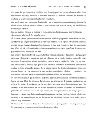 CINEMÁTICA DE LAS MÁQUINAS                         ANÁLISIS TOPOLÓGICO DE MECANISMOS              22

adecuados, los que determine el diseñador para el trabajo particular que se deba desarrollar. Estos
movimientos relativos deseados se obtienen mediante la selección correcta del número de
eslabones y las articulaciones utilizadas para conectarlos.
Por consiguiente para determinar la cinemática de un mecanismo se requiere esencialmente: la
distancia entre articulaciones sucesivas; la naturaleza de estas articulaciones y los movimientos
relativos que permitan.
Por esta razón es vital que se examine en forma minuciosa la naturaleza de las articulaciones.
Movimientos relativos de las articulaciones.
El factor de control que determina los movimientos relativos que permite una articulación dada,
es la forma que tengan las superficies o eslabones pareados. Cada tipo de articulación posee sus
propias formas características para los elementos y cada una permite un tipo de movimiento
específico, el cuál es determinado por la manera posible en que estas superficies elementales se
pueden mover una en relación con otra.
Por ejemplo, el par cilíndrico (Fig. 2.6b), también llamada articulación de pasador o espiga, tiene
elementos cilíndricos y, suponiendo que los eslabones no se pueden deslizar en sentido axial,
estas superficies permiten sólo un movimiento rotatorio (par de revolución Tabla 2.1). Por ende,
una articulación de revoluta deja que los dos eslabones conectados experimenten una rotación
relativa en torno al pasador central. De la misma manera las demás articulaciones tienen sus
propias formas de los elementos y sus propios movimientos relativos y constituyen las
condiciones limitantes o restricciones impuestas al movimiento del mecanismo.
Es conveniente señalar, que a menudo, las formas de los elementos suelen disfrazarse sutilmente,
lo que los hace difícil de reconocer. Por ejemplo, una articulación de pasador podría incluir un
cojinete de agujas, de modo que las dos superficies pareadas no se distingan como tales. Sin
embargo, si los movimientos de los rodillos individuales carecen de interés, los movimientos
permitidos por las articulaciones son equivalentes y los pares pertenecen al mismo tipo genérico.
Por ende, el criterio para distinguir clases distintas de pares se basa en el movimiento relativo que
permiten y no necesariamente en las formas de los elementos, aunque estos suelen revelar
indicios muy importantes.
El diámetro del pasador usado (u otros datos dimensionales) tampoco tiene más importancia que
las magnitudes y formas exactas de los eslabones conectados.
 