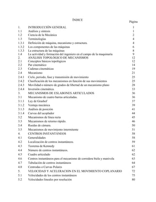 ÍNDICE
                                                                               Página
1.      INTRODUCCIÓN GENERAL                                                     1
1.1     Análisis y síntesis                                                      1
1.2     Ciencia de la Mecánica                                                   2
1.3     Terminologías                                                            4
1.3.1   Definición de máquina, mecanismo y estructura.                           4
1.3.2   Los componentes de las máquinas                                          6
1.3.3   La estructura de las máquinas                                            8
1.4     La actividad y formación del ingeniero en el campo de la maquinaría      9
2.      ANÁLISIS TOPOLÓGICO DE MECANISMOS                                       12
2.1     Conceptos básicos topológicos                                           12
2.2     Par cinemático                                                          14
2.3     Cadenas cinemáticas                                                     19
2.4     Mecanismo                                                               21
2.4.1   Ciclo, periodo, fase y transmisión de movimiento                        25
2.4.2   Clasificación de los mecanismos en función de sus movimientos           25
2.4.3   Movilidad o número de grados de libertad de un mecanismo plano          28
2.4.4   Inversión cinemática.                                                   33
3.      MECANISMOS DE ESLABONES ARTICULADOS                                     36
3.1     Mecanismo de cuatro barras articuladas.                                 36
3.1.1   Ley de Grashof                                                          37
3.1.2   Ventaja mecánica                                                        39
3.1.3   Análisis de posición                                                    41
3.1.4   Curvas del acoplador                                                    44
3.2     Mecanismos de línea recta                                               45
3.3     Mecanismos de retorno rápido.                                           46
3.4     Ruedas de cámara.                                                       50
3.5     Mecanismos de movimiento intermitente                                   51
4.      CENTROS INSTANTÁNEOS                                                    58
4.1     Generalidades                                                           58
4.2     Localización de centros instantáneos.                                   59
4.3     Teorema de Kennedy                                                      61
4.4     Número de centros instantáneos.                                         62
4.5     Cuadro articulado                                                       62
4.6     Centros instantáneos para el mecanismo de corredera biela y manivela    63
4.7     Tabulación de centros instantáneos                                      64
4.8     Centrodas o Curvas Polares                                              67
5.      VELOCIDAD Y ACELERACION EN EL MOVIMIENTO COPLANARIO                     72
5.1     Velocidades de los centros instantáneos                                 75
5.2     Velocidades lineales por resolución                                     80
 