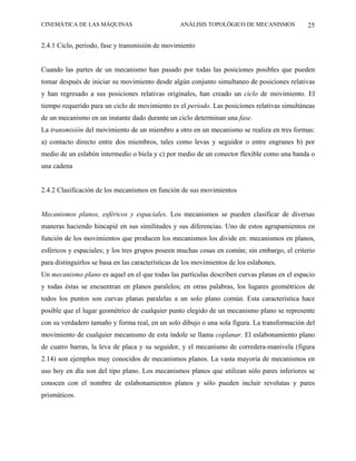 CINEMÁTICA DE LAS MÁQUINAS                        ANÁLISIS TOPOLÓGICO DE MECANISMOS          25

2.4.1 Ciclo, periodo, fase y transmisión de movimiento


Cuando las partes de un mecanismo han pasado por todas las posiciones posibles que pueden
tomar después de iniciar su movimiento desde algún conjunto simultaneo de posiciones relativas
y han regresado a sus posiciones relativas originales, han creado un ciclo de movimiento. El
tiempo requerido para un ciclo de movimiento es el periodo. Las posiciones relativas simultáneas
de un mecanismo en un instante dado durante un ciclo determinan una fase.
La transmisión del movimiento de un miembro a otro en un mecanismo se realiza en tres formas:
a) contacto directo entre dos miembros, tales como levas y seguidor o entre engranes b) por
medio de un eslabón intermedio o biela y c) por medio de un conector flexible como una banda o
una cadena


2.4.2 Clasificación de los mecanismos en función de sus movimientos


Mecanismos planos, esféricos y espaciales. Los mecanismos se pueden clasificar de diversas
maneras haciendo hincapié en sus similitudes y sus diferencias. Uno de estos agrupamientos en
función de los movimientos que producen los mecanismos los divide en: mecanismos en planos,
esféricos y espaciales; y los tres grupos poseen muchas cosas en común; sin embargo, el criterio
para distinguirlos se basa en las características de los movimientos de los eslabones.
Un mecanismo plano es aquel en el que todas las partículas describen curvas planas en el espacio
y todas éstas se encuentran en planos paralelos; en otras palabras, los lugares geométricos de
todos los puntos son curvas planas paralelas a un solo plano común. Esta característica hace
posible que el lugar geométrico de cualquier punto elegido de un mecanismo plano se represente
con su verdadero tamaño y forma real, en un solo dibujo o una sola figura. La transformación del
movimiento de cualquier mecanismo de esta índole se llama coplanar. El eslabonamiento plano
de cuatro barras, la leva de placa y su seguidor, y el mecanismo de corredera-manivela (figura
2.14) son ejemplos muy conocidos de mecanismos planos. La vasta mayoría de mecanismos en
uso hoy en día son del tipo plano. Los mecanismos planos que utilizan sólo pares inferiores se
conocen con el nombre de eslabonamientos planos y sólo pueden incluir revolutas y pares
prismáticos.
 