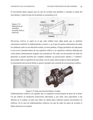 CINEMÁTICA DE LAS MÁQUINAS                       ANÁLISIS TOPOLÓGICO DE MECANISMOS              26

El movimiento plano requiere que los ejes de revoluta sean paralelos y normales al plano del
movimiento, y todos los ejes de los prismas se encuentren en él.




 Figura 2.14
 Mecanismo de
 corredera
 (cruceta), biela y
 manivela



Mecanismo esférico es aquel en el que cada eslabón tiene algún punto que se mantiene
estacionario conforme el eslabonamiento se mueve, y en el que los puntos estacionarios de todos
los eslabones están en una ubicación común; en otras palabras, el lugar geométrico de cada punto
es una curva contenida dentro de una superficie esférica y las superficies esféricas definidas por
varios puntos arbitrariamente elegidos son concéntricas. Por ende, los movimientos de todas las
partículas se pueden describir por completo mediante sus proyecciones radiales, o "sombras",
proyectadas sobre la superficie de una esfera, con un centro seleccionado en forma apropiada.
La articulación universal de Hooke es quizá el ejemplo más conocido de un mecanismo esférico.




                   Figura 2.15 Junta universal de Hooke o Cardan
Eslabonamientos esféricos son aquellos que se componen exclusivamente de pares de revoluta.
Un par esférico no produciría restricciones adicionales y, por ende, sería equivalente a una
abertura en la cadena, en tanto que todos los demás pares inferiores poseen movimientos no
esféricos. En el caso de eslabonamientos esféricos, los ejes de todos los pares de revoluta se
deben intersecar en un punto.
 