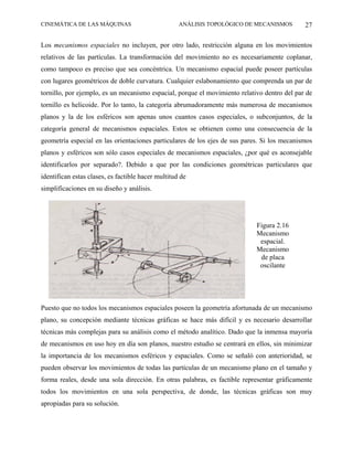CINEMÁTICA DE LAS MÁQUINAS                          ANÁLISIS TOPOLÓGICO DE MECANISMOS        27

Los mecanismos espaciales no incluyen, por otro lado, restricción alguna en los movimientos
relativos de las partículas. La transformación del movimiento no es necesariamente coplanar,
como tampoco es preciso que sea concéntrica. Un mecanismo espacial puede poseer partículas
con lugares geométricos de doble curvatura. Cualquier eslabonamiento que comprenda un par de
tornillo, por ejemplo, es un mecanismo espacial, porque el movimiento relativo dentro del par de
tornillo es helicoide. Por lo tanto, la categoría abrumadoramente más numerosa de mecanismos
planos y la de los esféricos son apenas unos cuantos casos especiales, o subconjuntos, de la
categoría general de mecanismos espaciales. Estos se obtienen como una consecuencia de la
geometría especial en las orientaciones particulares de los ejes de sus pares. Si los mecanismos
planos y esféricos son sólo casos especiales de mecanismos espaciales, ¿por qué es aconsejable
identificarlos por separado?. Debido a que por las condiciones geométricas particulares que
identifican estas clases, es factible hacer multitud de
simplificaciones en su diseño y análisis.




                                                                            Figura 2.16
                                                                            Mecanismo
                                                                             espacial.
                                                                            Mecanismo
                                                                             de placa
                                                                             oscilante




Puesto que no todos los mecanismos espaciales poseen la geometría afortunada de un mecanismo
plano, su concepción mediante técnicas gráficas se hace más difícil y es necesario desarrollar
técnicas más complejas para su análisis como el método analítico. Dado que la inmensa mayoría
de mecanismos en uso hoy en día son planos, nuestro estudio se centrará en ellos, sin minimizar
la importancia de los mecanismos esféricos y espaciales. Como se señaló con anterioridad, se
pueden observar los movimientos de todas las partículas de un mecanismo plano en el tamaño y
forma reales, desde una sola dirección. En otras palabras, es factible representar gráficamente
todos los movimientos en una sola perspectiva, de donde, las técnicas gráficas son muy
apropiadas para su solución.
 