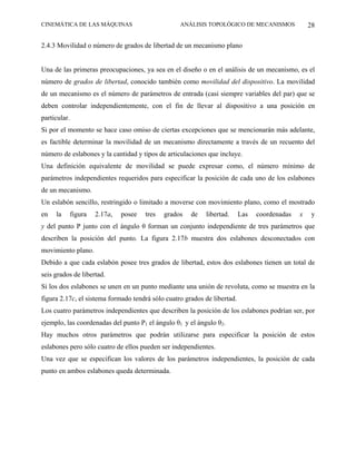 CINEMÁTICA DE LAS MÁQUINAS                          ANÁLISIS TOPOLÓGICO DE MECANISMOS             28

2.4.3 Movilidad o número de grados de libertad de un mecanismo plano


Una de las primeras preocupaciones, ya sea en el diseño o en el análisis de un mecanismo, es el
número de grados de libertad, conocido también como movilidad del dispositivo. La movilidad
de un mecanismo es el número de parámetros de entrada (casi siempre variables del par) que se
deben controlar independientemente, con el fin de llevar al dispositivo a una posición en
particular.
Si por el momento se hace caso omiso de ciertas excepciones que se mencionarán más adelante,
es factible determinar la movilidad de un mecanismo directamente a través de un recuento del
número de eslabones y la cantidad y tipos de articulaciones que incluye.
Una definición equivalente de movilidad se puede expresar como, el número mínimo de
parámetros independientes requeridos para especificar la posición de cada uno de los eslabones
de un mecanismo.
Un eslabón sencillo, restringido o limitado a moverse con movimiento plano, como el mostrado
en   la       figura   2.17a,   posee   tres   grados   de   libertad.    Las   coordenadas   x   y
y del punto P junto con el ángulo θ forman un conjunto independiente de tres parámetros que
describen la posición del punto. La figura 2.17b muestra dos eslabones desconectados con
movimiento plano.
Debido a que cada eslabón posee tres grados de libertad, estos dos eslabones tienen un total de
seis grados de libertad.
Si los dos eslabones se unen en un punto mediante una unión de revoluta, como se muestra en la
figura 2.17c, el sistema formado tendrá sólo cuatro grados de libertad.
Los cuatro parámetros independientes que describen la posición de los eslabones podrían ser, por
ejemplo, las coordenadas del punto P1 el ángulo θ1 y el ángulo θ2.
Hay muchos otros parámetros que podrán utilizarse para especificar la posición de estos
eslabones pero sólo cuatro de ellos pueden ser independientes.
Una vez que se especifican los valores de los parámetros independientes, la posición de cada
punto en ambos eslabones queda determinada.
 