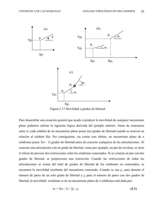 CINEMÁTICA DE LAS MÁQUINAS                                 ANÁLISIS TOPOLÓGICO DE MECANISMOS       29




                    (a)                                              (b)

                                                                                P1    Θ2
                           θ                         Yp2
               P
       Yp
                                                               P1
                                                     Yp1                   Θ1

               Xp

                                                               Xp1              Xp2


                                          (c)


                                                       Θ2
                                          P2

                                   P1           Θ1
                           Yp1


                                        Xp1
                          Figura 2.17 Movilidad o grados de libertad


Para desarrollar una ecuación general que ayude a predecir la movilidad de cualquier mecanismo
plano podemos utilizar la siguiente lógica derivada del ejemplo anterior. Antes de conectarse
entre sí, cada eslabón de un mecanismo plano posee tres grados de libertad cuando se mueven en
relación al eslabón fijo. Por consiguiente, sin contar este último, un mecanismo plano de n
eslabones posee 3(n - 1) grados de libertad antes de conectar cualquiera de las articulaciones. Al
conectar una articulación con un grado de libertad, como por ejemplo, un par de revoluta, se tiene
el efecto de proveer dos restricciones entre los eslabones conectados. Si se conecta un par con dos
grados de libertad, se proporciona una restricción. Cuando las restricciones de todas las
articulaciones se restan del total de grados de libertad de los eslabones no conectados, se
encuentra la movilidad resultante del mecanismo conectado. Cuando se usa j1, para denotar el
número de pares de un solo grado de libertad y j2 para el número de pares con dos grados de
libertad, la movilidad resultante m de un mecanismo plano de n eslabones está dada por:

                            m = 3(n - 1) - 2jl - j2                                        (2.1)
 