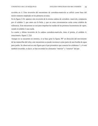 CINEMÁTICA DE LAS MÁQUINAS                         ANÁLISIS TOPOLÓGICO DE MECANISMOS            34

revoluta en A. Esta inversión del mecanismo de corredera-manivela se utilizó como base del
motor rotatorio empleado en los primeros aviones.
En la figura 2.22c aparece otra inversión de la misma cadena de corredera- manivela, compuesta
por el eslabón 3, que antes era la biela, y que en estas circunstancias actúa como eslabón de
referencia. Este mecanismo se usó para impulsar las ruedas de las primeras locomotoras de vapor,
siendo el eslabón 2 una rueda.
La cuarta y última inversión de la cadena corredera-manivela, tiene el pistón, el eslabón 4,
estacionario, figura 2..22d.
Aunque no se encuentra en motores, si se hace girar la figura, 90° en dirección del movimiento
de las manecillas del reloj, este mecanismo se puede reconocer como parte de una bomba de agua
para jardín. Se observará en esta figura que el par prismático que conecta los eslabones 1 y 4 está
también invertido, es decir, se han invertido los elementos “interior” y “exterior” del par.
 