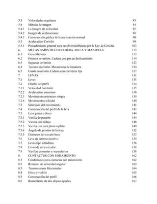 5.3     Velocidades angulares                                                   83
5.4     Método de imagen                                                        84
5.4.1   La imagen de velocidad                                                  85
5.4.2   Imagen de aceleraciones                                                 88
5.4.3   Construcción gráfica de la aceleración normal                           90
5.5     Aceleración Coriolis                                                    99
5.5.1   Procedimiento general para resolver problemas por la Ley de Coriolis   103
6.      MECANISMOS DE CORREDERA, BIELA Y MANIVELA                              113
6.1     Generalidades                                                          113
6.2     Primera inversión. Cadena con par en deslizamiento                     114
6.3     Segunda inversión                                                      123
6.4     Tercera inversión. Mecanismo de limadora                               124
6.5     Cuarta inversión. Cadena con corredera fija                            127
7       LEVAS                                                                  131
7.1     Levas                                                                  131
7.2     Diseño del perfil                                                      134
7.2.1   Velocidad constante                                                    135
7.2.2   Aceleración constante                                                  136
7.2.3   Movimiento armónico simple                                             139
7.2.4   Movimiento cicloidal                                                   140
7.3     Selección del movimiento                                               141
7.4     Construcción del perfil de la leva                                     143
7.5     Leva plana o disco                                                     144
7.5.1   Varilla de punzón                                                      144
7.5.2   Varilla con rodaja                                                     146
7.5.3   Varilla con cara plana o plato                                         149
7.5.4   Ángulo de presión de la leva                                           152
7.5.5   Diámetro del círculo base                                              153
7.6     Leva de retorno positivo                                               154
7.7     Levas tipo cilíndrica                                                  156
7.8     Levas de arco circular                                                 156
7.9     Varillas primarias y secundarias                                       158
8.      CONTACTOS CON RODAMIENTO                                               162
8.1     Condiciones para contactos con rodamiento                              162
8.2     Relación de velocidad angular                                          163
8.3     Transmisiones friccionales                                             164
8.4     Disco y rodillo                                                        165
8.5     Construcción del perfil                                                166
8.6     Rodamiento de dos elipses iguales                                      167
 