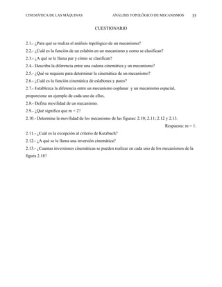 CINEMÁTICA DE LAS MÁQUINAS                           ANÁLISIS TOPOLÓGICO DE MECANISMOS        35

                                        CUESTIONARIO


2.1.- ¿Para qué se realiza el análisis topológico de un mecanismo?
2.2.- ¿Cuál es la función de un eslabón en un mecanismo y como se clasifican?
2.3.- ¿A qué se le llama par y cómo se clasifican?
2.4.- Describa la diferencia entre una cadena cinemática y un mecanismo?
2.5.- ¿Qué se requiere para determinar la cinemática de un mecanismo?
2.6.- ¿Cuál es la función cinemática de eslabones y pares?
2.7.- Establezca la diferencia entre un mecanismo coplanar y un mecanismo espacial,
proporcione un ejemplo de cada uno de ellos.
2.8.- Defina movilidad de un mecanismo.
2.9.- ¿Qué significa que m = 2?
2.10.- Determine la movilidad de los mecanismo de las figuras: 2.10; 2.11; 2.12 y 2.13.
                                                                                Respuesta: m = 1.
2.11.- ¿Cuál es la excepción al criterio de Kutzbach?
2.12.- ¿A qué se le llama una inversión cinemática?
2.13.- ¿Cuantas inversiones cinemáticas se pueden realizar en cada uno de los mecanismos de la
figura 2.18?
 