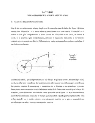 CAPÍTULO 3
                      MECANISMOS DE ESLABONES ARTICULADOS


3.1 Mecanismo de cuatro barras articuladas


Uno de los mecanismos más útiles y simple es el de cuatro barras articuladas. La figura 3.1 ilustra
uno de ellos. El eslabón 1 es el marco o base y generalmente es el estacionario. El eslabón 2 es el
motriz, el cual gira completamente o puede oscilar. En cualquiera de los casos, el eslabón 4
oscila. Si el eslabón 2 gira completamente, entonces el mecanismo transforma el movimiento
rotatorio en movimiento oscilatorio. Si la manivela oscila, entonces el mecanismo multiplica el
movimiento oscilatorio.




                                                                              Figura 3.1
                                                                               Cuadro
                                                                              articulado




Cuando el eslabón 2 gira completamente, no hay peligro de que éste se trabe. Sin embargo, si el 2
oscila, se debe tener cuidado de dar las dimensiones adecuadas a los eslabones para impedir que
haya puntos muertos de manera que el mecanismo no se detenga en sus posiciones extremas.
Estos puntos muertos ocurren cuando la línea de acción de la fuerza motriz se dirige a lo largo del
eslabón 4, como se muestra mediante las líneas punteadas en la figura 3.2. Si el mecanismo de
cuatro barras articuladas se diseña de manera que el eslabón 2 pueda girar completamente, pero
se hace que el 4 sea el motriz, entonces ocurrirán puntos muertos, por lo que, es necesario tener
un volante para ayudar a pasar por estos puntos muertos.
 