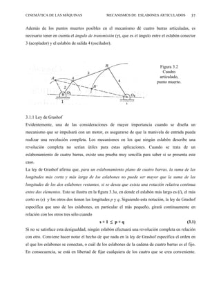 CINEMÁTICA DE LAS MÁQUINAS                      MECANISMOS DE ESLABONES ARTICULADOS              37

Además de los puntos muertos posibles en el mecanismo dé cuatro barras articuladas, es
necesario tener en cuenta el ángulo de transmisión (γ), que es el ángulo entre el eslabón conector
3 (acoplador) y el eslabón de salida 4 (oscilador).




                                                                              Figura 3.2
                                                                                Cuadro
                                                                              articulado,
                                                                             punto muerto.




3.1.1 Ley de Grashof
Evidentemente, una de las consideraciones de mayor importancia cuando se diseña un
mecanismo que se impulsará con un motor, es asegurarse de que la manivela de entrada pueda
realizar una revolución completa. Los mecanismos en los que ningún eslabón describe una
revolución completa no serían útiles para estas aplicaciones. Cuando se trata de un
eslabonamiento de cuatro barras, existe una prueba muy sencilla para saber si se presenta este
caso.
La ley de Grashof afirma que, para un eslabonamiento plano de cuatro barras, la suma de las
longitudes más corta y más larga de los eslabones no puede ser mayor que la suma de las
longitudes de los dos eslabones restantes, si se desea que exista una rotación relativa continua
entre dos elementos. Esto se ilustra en la figura 3.3a, en donde el eslabón más largo es (l), el más
corto es (s) y los otros dos tienen las longitudes p y q. Siguiendo esta notación, la ley de Grashof
especifica que uno de los eslabones, en particular el más pequeño, girará continuamente en
relación con los otros tres sólo cuando
                                            s+1 ≤ p+q                                          (3.1)
Si no se satisface esta desigualdad, ningún eslabón efectuará una revolución completa en relación
con otro. Conviene hacer notar el hecho de que nada en la ley de Grashof especifica el orden en
el que los eslabones se conectan, o cuál de los eslabones de la cadena de cuatro barras es el fijo.
En consecuencia, se está en libertad de fijar cualquiera de los cuatro que se crea conveniente.
 