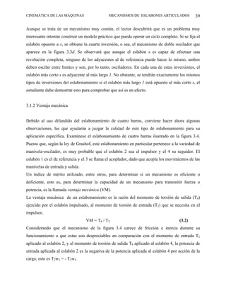 CINEMÁTICA DE LAS MÁQUINAS                     MECANISMOS DE ESLABONES ARTICULADOS              39

Aunque se trata de un mecanismo muy común, el lector descubrirá que es un problema muy
interesante intentar construir un modelo práctico que pueda operar un ciclo completo. Si se fija el
eslabón opuesto a s, se obtiene la cuarta inversión, o sea, el mecanismo de doble oscilador que
aparece en la figura 3.3d. Se observará que aunque el eslabón s es capaz de efectuar una
revolución completa, ninguno de los adyacentes al de referencia puede hacer lo mismo, ambos
deben oscilar entre límites y son, por lo tanto, osciladores. En cada una de estas inversiones, el
eslabón más corto s es adyacente al más largo 1. No obstante, se tendrán exactamente los mismos
tipos de inversiones del eslabonamiento si el eslabón más largo 1 está opuesto al más corto s, el
estudiante debe demostrar esto para comprobar que así es en efecto.


3.1.2 Ventaja mecánica


Debido al uso difundido del eslabonamiento de cuatro barras, conviene hacer ahora algunas
observaciones, las que ayudarán a juzgar la calidad de este tipo de eslabonamiento para su
aplicación específica. Examínese el eslabonamiento de cuatro barras ilustrado en la figura 3.4.
Puesto que, según la ley de Grashof, este eslabonamiento en particular pertenece a la variedad de
manivela-oscilador, es muy probable que el eslabón 2 sea el impulsor y el 4 su seguidor. El
eslabón 1 es el de referencia y el 3 se llama el acoplador, dado que acopla los movimientos de las
manivelas de entrada y salida.
Un índice de mérito utilizado, entre otros, para determinar si un mecanismo es eficiente o
deficiente, esto es, para determinar la capacidad de un mecanismo para transmitir fuerza o
potencia, es la llamada ventaja mecánica (VM).
La ventaja mecánica de un eslabonamiento es la razón del momento de torsión de salida (T4)
ejercido por el eslabón impulsado, al momento de torsión de entrada (T2) que se necesita en el
impulsor,
                                  VM = T4 / T2                                         (3.2)
Considerando que el mecanismo de la figura 3.4 carece de fricción e inercia durante su
funcionamiento o que estas son despreciables en comparación con el momento de entrada T2
aplicado al eslabón 2, y al momento de torsión de salida T4 aplicado al eslabón 4, la potencia de
entrada aplicada al eslabón 2 es la negativa de la potencia aplicada al eslabón 4 por acción de la
carga; esto es T2w2 = - T4w4
 