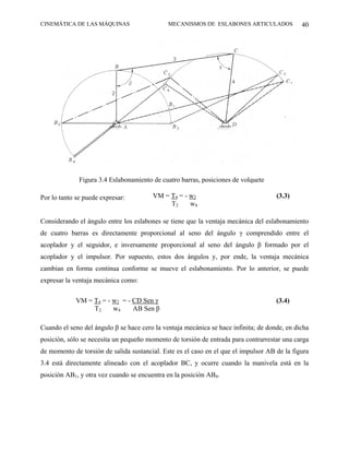 CINEMÁTICA DE LAS MÁQUINAS                    MECANISMOS DE ESLABONES ARTICULADOS             40




              Figura 3.4 Eslabonamiento de cuatro barras, posiciones de volquete

Por lo tanto se puede expresar:         VM = T4 = - w2                               (3.3)
                                             T2     w4

Considerando el ángulo entre los eslabones se tiene que la ventaja mecánica del eslabonamiento
de cuatro barras es directamente proporcional al seno del ángulo γ comprendido entre el
acoplador y el seguidor, e inversamente proporcional al seno del ángulo β formado por el
acoplador y el impulsor. Por supuesto, estos dos ángulos y, por ende, la ventaja mecánica
cambian en forma continua conforme se mueve el eslabonamiento. Por lo anterior, se puede
expresar la ventaja mecánica como:

             VM = T4 = - w2 = - CD Sen γ                                             (3.4)
                  T2     w4     AB Sen β

Cuando el seno del ángulo β se hace cero la ventaja mecánica se hace infinita; de donde, en dicha
posición, sólo se necesita un pequeño momento de torsión de entrada para contrarrestar una carga
de momento de torsión de salida sustancial. Este es el caso en el que el impulsor AB de la figura
3.4 está directamente alineado con el acoplador BC, y ocurre cuando la manivela está en la
posición AB1, y otra vez cuando se encuentra en la posición AB4.
 