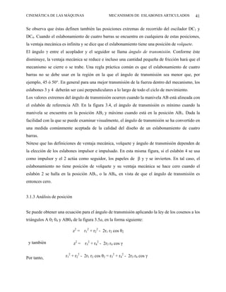 CINEMÁTICA DE LAS MÁQUINAS                         MECANISMOS DE ESLABONES ARTICULADOS            41

Se observa que éstas definen también las posiciones extremas de recorrido del oscilador DC1 y
DC4. Cuando el eslabonamiento de cuatro barras se encuentra en cualquiera de estas posiciones,
la ventaja mecánica es infinita y se dice que el eslabonamiento tiene una posición de volquete.
El ángulo γ entre el acoplador y el seguidor se llama ángulo de transmisión. Conforme éste
disminuye, la ventaja mecánica se reduce e incluso una cantidad pequeña de fricción hará que el
mecanismo se cierre o se trabe. Una regla práctica común es que el eslabonamiento de cuatro
barras no se debe usar en la región en la que el ángulo de transmisión sea menor que, por
ejemplo, 45 ó 50°. En general para una mejor transmisión de la fuerza dentro del mecanismo, los
eslabones 3 y 4 deberán ser casi perpendiculares a lo largo de todo el ciclo de movimiento.
Los valores extremos del ángulo de transmisión ocurren cuando la manivela AB está alineada con
el eslabón de referencia AD. En la figura 3.4, el ángulo de transmisión es mínimo cuando la
manivela se encuentra en la posición AB2 y máximo cuando está en la posición AB3. Dada la
facilidad con la que se puede examinar visualmente, el ángulo de transmisión se ha convertido en
una medida comúnmente aceptada de la calidad del diseño de un eslabonamiento de cuatro
barras.
Nótese que las definiciones de ventaja mecánica, volquete y ángulo de transmisión dependen de
la elección de los eslabones impulsor e impulsado. En esta misma figura, si el eslabón 4 se usa
como impulsor y el 2 actúa como seguidor, los papeles de β y γ se invierten. En tal caso, el
eslabonamiento no tiene posición de volquete y su ventaja mecánica se hace cero cuando el
eslabón 2 se halla en la posición AB1, o la AB4, en vista de que el ángulo de transmisión es
entonces cero.


3.1.3 Análisis de posición


Se puede obtener una ecuación para el ángulo de transmisión aplicando la ley de los cosenos a los
triángulos A 02 04 y AB04 de la figura 3.5a, en la forma siguiente:

                             z2 =   r12 + r22 - 2r1 r2 cos θ2

 y también                   z2 =   r32 + r42 - 2r3 r4 cos γ


Por tanto,            r12 + r22 - 2r1 r2 cos θ2 = r32 + r42 - 2r3 r4 cos γ
 