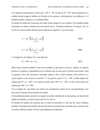 CINEMÁTICA DE LAS MÁQUINAS                            MECANISMOS DE ESLABONES ARTICULADOS      43

Si el ángulo de transmisión se desvía de + 90° ó – 90° en más de 45° ó 50° aproximadamente, el
eslabón tiende a pegarse debido a la fricción en las uniones o articulaciones; los eslabones 3 y 4
también tienden a alinearse y se podrían trabar.
El ángulo de salida del mecanismo de cuatro barras (ángulo θ4 en la figura 3.5b) también puede
encontrarse en forma cerrada como una función de θ2 . Haciendo referencia a la figura 3.5a, la
ley de los cosenos puede utilizarse para expresar los ángulos α y ϕ como sigue:



             α = cos-1   [z + r
                           2
                                  4
                                      2
                                          – r32   ]                                  (3.5)
                               2 z r4



             ϕ = cos-1   [z + r
                           2
                                  1
                                      2
                                          – r22   ]                                 (3.6)
                               2 z r1

Y el ángulo θ4 en la figura 3.5a esta dado por:

             θ4 = 180° - (α + ϕ)                                                     (3.7)


Debe tenerse mucho cuidado al usar este resultado ya que tanto α como ϕ pueden ser ángulos
positivos o negativos, dependiendo, de la solución que se tome para la función arcocoseno. Para
el segundo cierre del mecanismo articulado (figura 2.3b), ϕ debe tomarse como positivo y α
como negativo a fin de usar la ecuación 3.7. En general, para 0°< θ2 < 180°, ϕ debe elegirse de
manera que 0°< ϕ < 180°; y de manera similar, para 180°< θ2 < 360°, ϕ debe seleccionarse de
manera que 180°< ϕ < 360°.
Con ϕ elegido de esta forma, los valores de α producirán valores de θ4 correspondientes a los
dos cierres distintos del mecanismo articulado.
El procedimiento para encontrar los ángulos de salida variables de un mecanismo, en función del
ángulo de entrada, se conoce como análisis de posición.
El método del análisis de posición que se acaba de presentar es sólo uno de varios enfoques
posibles. El problema del análisis de posición para los mecanismos articulados que contienen más
de cuatro eslabones puede volverse extremadamente complicado.
 
