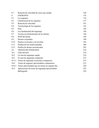 8.7      Relación de velocidad de conos que ruedan             169
9.       ENGRANES                                              176
9.1      Los engranes                                          176
9.2      Clasificación de los engranes                         177
9.3      Relación de velocidad                                 181
9.4      Terminología de los engranes                          181
9.5      Paso                                                  184
9.6      Ley fundamental del engranaje                         186
9.7      Acción con deslizamiento de los dientes               188
9.8      Perfil del diente                                     189
9.9      Dientes cicloidales                                   190
9.10     Dientes evolventes o de involuta                      194
9.11     Producción de ruedas dentadas                         200
9.12     Perfiles de dientes normalizados                      203
10.      TRENES DE ENGRANES                                    210
10.1     Valor del tren                                        210
10.2     Un tren de engranaje simple                           210
10.3     Un tren de engranaje compuesto                        212
10.3.1   Trenes de engranaje recurrentes compuestos            213
10.4     Trenes de engranes epicicloidales o planetarios       215
10.4.1   Trenes epicicloidales que no tienen un engrane fijo   220
10.5     Aplicaciones de trenes de engranaje epicicloidales    223
         Bibliografía                                          229
 