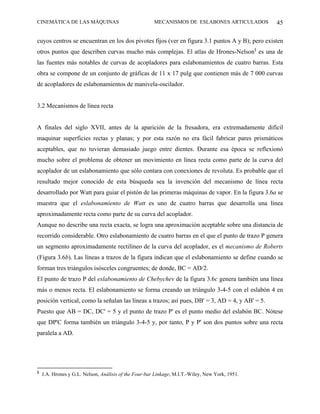 CINEMÁTICA DE LAS MÁQUINAS                             MECANISMOS DE ESLABONES ARTICULADOS       45

cuyos centros se encuentran en los dos pivotes fijos (ver en figura 3.1 puntos A y B); pero existen
otros puntos que describen curvas mucho más complejas. El atlas de Hrones-Nelson§ es una de
las fuentes más notables de curvas de acopladores para eslabonamientos de cuatro barras. Esta
obra se compone de un conjunto de gráficas de 11 x 17 pulg que contienen más de 7 000 curvas
de acopladores de eslabonamientos de manivela-oscilador.


3.2 Mecanismos de línea recta


A finales del siglo XVII, antes de la aparición de la fresadora, era extremadamente difícil
maquinar superficies rectas y planas; y por esta razón no era fácil fabricar pares prismáticos
aceptables, que no tuvieran demasiado juego entre dientes. Durante esa época se reflexionó
mucho sobre el problema de obtener un movimiento en línea recta como parte de la curva del
acoplador de un eslabonamiento que sólo contara con conexiones de revoluta. Es probable que el
resultado mejor conocido de esta búsqueda sea la invención del mecanismo de línea recta
desarrollado por Watt para guiar el pistón de las primeras máquinas de vapor. En la figura 3.6a se
muestra que el eslabonamiento de Watt es uno de cuatro barras que desarrolla una línea
aproximadamente recta como parte de su curva del acoplador.
Aunque no describe una recta exacta, se logra una aproximación aceptable sobre una distancia de
recorrido considerable. Otro eslabonamiento de cuatro barras en el que el punto de trazo P genera
un segmento aproximadamente rectilíneo de la curva del acoplador, es el mecanismo de Roberts
(Figura 3.6b). Las líneas a trazos de la figura indican que el eslabonamiento se define cuando se
forman tres triángulos isósceles congruentes; de donde, BC = AD/2.
El punto de trazo P del eslabonamiento de Chebychev de la figura 3.6c genera también una línea
más o menos recta. El eslabonamiento se forma creando un triángulo 3-4-5 con el eslabón 4 en
posición vertical, como la señalan las líneas a trazos; así pues, DB' = 3, AD = 4, y AB' = 5.
Puesto que AB = DC, DC' = 5 y el punto de trazo P' es el punto medio del eslabón BC. Nótese
que DP'C forma también un triángulo 3-4-5 y, por tanto, P y P' son dos puntos sobre una recta
paralela a AD.




§
    J.A. Hrones y G.L. Nelson, Análisis of the Four-bar Linkage, M.I.T.-Wiley, New York, 1951.
 