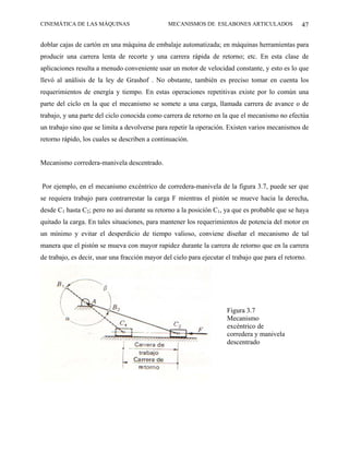 CINEMÁTICA DE LAS MÁQUINAS                      MECANISMOS DE ESLABONES ARTICULADOS                47

doblar cajas de cartón en una máquina de embalaje automatizada; en máquinas herramientas para
producir una carrera lenta de recorte y una carrera rápida de retorno; etc. En esta clase de
aplicaciones resulta a menudo conveniente usar un motor de velocidad constante, y esto es lo que
llevó al análisis de la ley de Grashof . No obstante, también es preciso tomar en cuenta los
requerimientos de energía y tiempo. En estas operaciones repetitivas existe por lo común una
parte del ciclo en la que el mecanismo se somete a una carga, llamada carrera de avance o de
trabajo, y una parte del ciclo conocida como carrera de retorno en la que el mecanismo no efectúa
un trabajo sino que se limita a devolverse para repetir la operación. Existen varios mecanismos de
retorno rápido, los cuales se describen a continuación.


Mecanismo corredera-manivela descentrado.


Por ejemplo, en el mecanismo excéntrico de corredera-manivela de la figura 3.7, puede ser que
se requiera trabajo para contrarrestar la carga F mientras el pistón se mueve hacia la derecha,
desde C1 hasta C2; pero no así durante su retorno a la posición C1, ya que es probable que se haya
quitado la carga. En tales situaciones, para mantener los requerimientos de potencia del motor en
un mínimo y evitar el desperdicio de tiempo valioso, conviene diseñar el mecanismo de tal
manera que el pistón se mueva con mayor rapidez durante la carrera de retorno que en la carrera
de trabajo, es decir, usar una fracción mayor del cielo para ejecutar el trabajo que para el retorno.




                                                                      Figura 3.7
                                                                      Mecanismo
                                                                      excéntrico de
                                                                      corredera y manivela
                                                                      descentrado
 