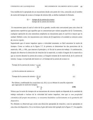 CINEMÁTICA DE LAS MÁQUINAS                       MECANISMOS DE ESLABONES ARTICULADOS                48

Una medida de lo apropiado de un mecanismo desde este punto de vista, conocida con el nombre
de razón del tiempo de avance al tiempo de retorno (Q), se define mediante la fórmula:

                       Q =    tiempo de la carrera de avance                             (a)
                              tiempo de la carrera de retorno


Un mecanismo para el cual el valor de Q es grande, resulta más conveniente para esta clase de
operaciones repetitivas que aquellos que se caracterizan por valores pequeños de Q. Ciertamente,
cualquier operación de esta naturaleza emplearía un mecanismo para el cual Q es mayor que la
unidad. Debido a esto, los mecanismos con valores de Q superiores a la unidad se conocen como
de retorno rápido.
Suponiendo que el motor impulsor opera a velocidad constante, es fácil encontrar la razón de
tiempos. Como se indica en la figura 3.7, lo primero es determinar las dos posiciones de la
manivela, AB1, y AB2, que marcan el principio y el fin de la carrera de trabajo. A continuación,
después de observar la dirección de rotación de la manivela, se mide el ángulo de la manivela α
que se recorre durante la carrera de avance y el ángulo restante de la manivela β, de la carrera de
retorno. Luego, si el periodo del motor es τ, el tiempo de la carrera de avance es:


 Tiempo de la carrera de avance = α (τ)                                                 (b)
                                  2π

 y el de la carrera de retorno es:

 Tiempo de la carrera de retorno = β (τ)                                                 (c)
                                   2π

 Por último, combinando las ecuaciones (a), (b) y (c) se obtiene la sencilla expresión
 que sigue para la razón de tiempos:
                                   Q= α                                              (3.8)
                                      β
Nótese que la razón de tiempos de un mecanismo de retorno rápido no depende de la cantidad de
trabajo realizado o incluso de la velocidad del motor impulsor, sino que es una propiedad
cinemática del propio mecanismo y se encuentra basándose exclusivamente en la geometría del
dispositivo.
No obstante se observará que existe una dirección apropiada de rotación y una no apropiada en
esta clase de dispositivo. Si se invirtiera el giro del motor del ejemplo de la figura 3.7, los papeles
 