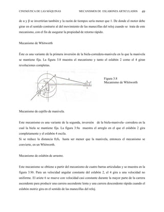 CINEMÁTICA DE LAS MÁQUINAS                      MECANISMOS DE ESLABONES ARTICULADOS             49

de α y β se invertirían también y la razón de tiempos sería menor que 1. De donde el motor debe
girar en el sentido contrario al del movimiento de las manecillas del reloj cuando se trata de este
mecanismo, con el fin de asegurar la propiedad de retorno rápido.


Mecanismo de Whitworth


Éste es una variante de la primera inversión de la biela-corredera-manivela en la que la manivela
se mantiene fija. La figura 3.8 muestra el mecanismo y tanto el eslabón 2 como el 4 giran
revoluciones completas.



                                                                    Figura 3.8
                                                                    Mecanismo de Whitworth




Mecanismo de cepillo de manivela.


Este mecanismo es una variante de la segunda, inversión de la biela-manivela- corredera en la
cual la biela se mantiene fija. La figura 3.9a muestra el arreglo en el que el eslabón 2 gira
completamente y el eslabón 4 oscila.
Si se reduce la distancia 0204 hasta ser menor que la manivela, entonces el mecanismo se
convierte, en un Whitworth.


Mecanismo de eslabón de arrastre.


Este mecanismo se obtiene a partir del mecanismo de cuatro barras articuladas y se muestra en la
figura 3.9b. Para un velocidad angular constante del eslabón 2, el 4 gira a una velocidad no
uniforme. El ariete 6 se mueve con velocidad casi constante durante la mayor parte de la carrera
ascendente para producir una carrera ascendente lenta y una carrera descendente rápida cuando el
eslabón motriz gira en el sentido de las manecillas del reloj.
 