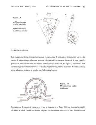 CINEMÁTICA DE LAS MÁQUINAS                    MECANISMOS DE ESLABONES ARTICULADOS             50



                                 a)                                   b)
  Figura 3.9

  a) Mecanismo de
  cepillo manivela

  b) Mecanismo de
  eslabón de arrastre




3.4 Ruedas de cámara


Este mecanismo toma distintas formas que operan dentro de una caja o alojamiento. Un tipo de
ruedas de cámara tiene solamente un rotor colocado excéntricamente dentro de la caja y por lo
general es una variante del mecanismo biela-corredera-manivela. La figura 3.10 muestra una
ilustración; el mecanismo mostrado se diseño originalmente para las máquinas de vapor, aunque
en su aplicación moderna se emplea bajo la forma de bomba.




                                                                Figura 3.10
                                                                Mecanismo de ruedas
                                                                de cámara




Otro ejemplo de ruedas de cámaras es el que se muestra en la figura 3.11 que ilustra el principio
del motor Wankel. En este mecanismo los gases en dilatación actúan sobre el rotor de tres lóbulos
 