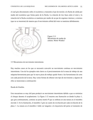 CINEMÁTICA DE LAS MÁQUINAS                      MECANISMOS DE ESLABONES ARTICULADOS               51

el cual gira directamente sobre el excéntrico y transmite el par de torsión a la flecha de salida por
medio del excéntrico que forma parte de la flecha. La relación de tres fases entre el rotor y la
rotación de la flecha excéntrica se mantiene por medio de un par de engranes internos y externos
(que no se muestran) de manera que el movimiento orbital del rotor se mantiene debidamente.




                                                   Figura 3.11
                                                   Mecanismo de ruedas de
                                                   cámara. Motor Wankel




3.5 Mecanismos de movimiento intermitente.


Hay muchos casos en los que es necesario convertir un movimiento continuo en movimiento
intermitente. Uno de los ejemplos más claros es el posicionamiento de la masa de trabajo de una
máquina-herramienta para que la nueva pieza de trabajo quede frente a las herramientas de corte
con cada posición de la mesa. Hay varias formas de obtener este tipo de movimiento y algunos de
ellos se mencionan a continuación:


Rueda de Ginebra.


Este mecanismo es muy útil para producir un movimiento intermitente debido a que se minimiza
el choque durante el acoplamiento. La figura 3.12 muestra una ilustración en donde la placa 1,
que gira continuamente, contiene un perno motriz P que se embona en una ranura en el miembro
movido 2. En la ilustración, el miembro 2 gira un cuarto de revolución por cada revolución de la
placa 1. La ranura en el miembro 2 debe ser tangente a la trayectoria del perno al momento de
 