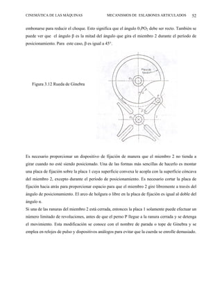 CINEMÁTICA DE LAS MÁQUINAS                     MECANISMOS DE ESLABONES ARTICULADOS              52

embonarse para reducir el choque. Esto significa que el ángulo 01PO2 debe ser recto. También se
puede ver que el ángulo β es la mitad del ángulo que gira el miembro 2 durante el período de
posicionamiento. Para este caso, β es igual a 45°.




   Figura 3.12 Rueda de Ginebra




Es necesario proporcionar un dispositivo de fijación de manera que el miembro 2 no tienda a
girar cuando no esté siendo posicionado. Una de las formas más sencillas de hacerlo es montar
una placa de fijación sobre la placa 1 cuya superficie convexa le acopla con la superficie cóncava
del miembro 2, excepto durante el período de posicionamiento. Es necesario cortar la placa de
fijación hacia atrás para proporcionar espacio para que el miembro 2 gire libremente a través del
ángulo de posicionamiento. El arco de holgura o libre en la placa de fijación es igual al doble del
ángulo α.
Si una de las ranuras del miembro 2 está cerrada, entonces la placa 1 solamente puede efectuar un
número limitado de revoluciones, antes de que el perno P llegue a la ranura cerrada y se detenga
el movimiento. Esta modificación se conoce con el nombre de parada o tope de Ginebra y se
emplea en relojes de pulso y dispositivos análogos para evitar que la cuerda se enrolle demasiado.
 