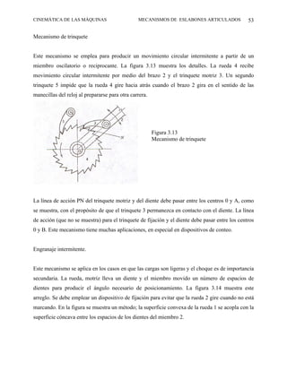 CINEMÁTICA DE LAS MÁQUINAS                      MECANISMOS DE ESLABONES ARTICULADOS              53

Mecanismo de trinquete


Este mecanismo se emplea para producir un movimiento circular intermitente a partir de un
miembro oscilatorio o reciprocante. La figura 3.13 muestra los detalles. La rueda 4 recibe
movimiento circular intermitente por medio del brazo 2 y el trinquete motriz 3. Un segundo
trinquete 5 impide que la rueda 4 gire hacia atrás cuando el brazo 2 gira en el sentido de las
manecillas del reloj al prepararse para otra carrera.




                                                        Figura 3.13
                                                        Mecanismo de trinquete




La línea de acción PN del trinquete motriz y del diente debe pasar entre los centros 0 y A, como
se muestra, con el propósito de que el trinquete 3 permanezca en contacto con el diente. La línea
de acción (que no se muestra) para el trinquete de fijación y el diente debe pasar entre los centros
0 y B. Este mecanismo tiene muchas aplicaciones, en especial en dispositivos de conteo.


Engranaje intermitente.


Este mecanismo se aplica en los casos en que las cargas son ligeras y el choque es de importancia
secundaria. La rueda, motriz lleva un diente y el miembro movido un número de espacios de
dientes para producir el ángulo necesario de posicionamiento. La figura 3.14 muestra este
arreglo. Se debe emplear un dispositivo de fijación para evitar que la rueda 2 gire cuando no está
marcando. En la figura se muestra un método; la superficie convexa de la rueda 1 se acopla con la
superficie cóncava entre los espacios de los dientes del miembro 2.
 