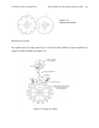 CINEMÁTICA DE LAS MÁQUINAS                      MECANISMOS DE ESLABONES ARTICULADOS         54




                                                            Figura 3.14
                                                            Engrane intermitente




Mecanismos de escape.


Hay muchos tipos de escapes, pero el que se usa en los relojes debido a la gran exactitud es el
escape de volante mostrado en la figura 3.15.




                            Figura 3.15 Escape de volante
 