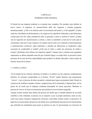 CAPÍTULO 1
                                 INTRODUCCIÓN GENERAL


El diseño de una máquina moderna es a menudo muy complejo. Por ejemplo, para diseñar un
nuevo motor, el ingeniero en automovilismo debe dar respuesta a muchas preguntas
interrelacionadas. ¿Cuál es la relación entre el movimiento del pistón y el del cigüeñal? ¿Cuáles
serán las velocidades de deslizamiento y las cargas en las superficies lubricadas y qué lubricantes
existen para este fin? ¿Qué cantidad de calor se generará y cómo se enfriará el motor? ¿Cuáles
son los requisitos de sincronización y control, y cómo se satisfarán? ¿Cuál será el costo para el
consumidor, tanto por lo que respecta a la compra inicial como en lo referente al funcionamiento
y mantenimiento continuos? ¿Qué materiales y métodos de fabricación se emplearán? ¿Qué
economía de combustible se tendrá? ¿Cuál será el ruido y cuáles las emisiones de salida o
escape? ¿Satisfarán estos últimos los requisitos legales? Aunque éstas y muchas otras preguntas
importantes se deben responder antes de que el diseño llegue a su etapa final, es necesario reunir
personas de las más diversas especialidades para producir un diseño adecuado y hacer acopio de
muchas ramas de la ciencia.


1.1 Análisis y síntesis


En el estudio de los sistemas mecánicos el diseño y el análisis son dos aspectos completamente
distintos. El concepto comprendido en el término “diseño” podría llamarse más propiamente
“síntesis” o sea, el proceso de idear un patrón o método para lograr un propósito dado. Diseño es
el proceso de establecer tamaños, formas, composiciones de los materiales y disposiciones de las
piezas de tal modo que la máquina resultante desempeñe las tareas prescritas. Mediante el
proceso de síntesis se busca un mecanismo que produzca un movimiento requerido.
Aunque existen muchas fases dentro del proceso de diseño que es factible plantear de un modo
científico y bien ordenado, el proceso en su conjunto es por su propia naturaleza, tanto un arte,
como una ciencia. Requiere imaginación, intuición, creatividad, sentido común y experiencia. El
papel de la ciencia dentro del proceso de diseño sirve sencillamente para proveer las herramientas
que utilizarán los diseñadores para poner en práctica su arte. Es precisamente en el proceso de
 