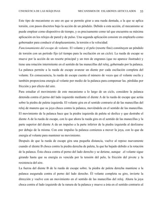 CINEMÁTICA DE LAS MÁQUINAS                      MECANISMOS DE ESLABONES ARTICULADOS               55

Este tipo de mecanismo es uno en que se permite girar a una rueda dentada, a la que se aplica
torsión, con pasos discretos bajo la acción de un péndulo. Debido a esta acción, el mecanismo se
puede emplear como dispositivo de tiempo, y es precisamente como tal que encuentra su máxima
aplicación en los relojes de pared y de pulso. Una segunda aplicación consiste en emplearlo como
gobernador para conducir el desplazamiento, la torsión o la velocidad.
Funcionamiento del escape de volante. El volante y el pelo (resorte fino) constituyen un péndulo
de torsión con un período fijo (el tiempo para la oscilación en un ciclo). La rueda de escape se
mueve por la acción de un resorte principal y un tren de engranes (que no aparece ilustrado) y
tiene una rotación intermitente en el sentido de las manecillas del reloj, gobernado por la palanca.
La palanca permite a la rueda de escape avanzar un diente por cada oscilación completa del
volante. En consecuencia, la rueda de escape cuenta el número de veces que el volante oscila y
también proporciona energía al volante por medio de la palanca para compensar las. pérdidas por
fricción y por efecto del aire.
Para estudiar el movimiento de este mecanismo a lo largo de un ciclo, considere la palanca
detenida contra el perno del lado izquierdo mediante el diente A de la rueda de escape que actúa
sobre la piedra de paleta izquierda. El volante gira en el sentido contrario al de las manecillas del
reloj de manera que su joya choca contra la palanca, moviéndola en el sentido de las manecillas.
El movimiento de la palanca hace que la piedra izquierda de paleta sé deslice y que destrabe el
diente A de la rueda de escape, con lo que ahora la rueda gira en el sentido de las manecillas y la
parte superior del diente A da un impulso a la parte inferior de la piedra izquierda al deslizarse
por debajo de la misma. Con este impulso la palanca comienza a mover la joya, con lo que da
energía al volante para mantener su movimiento.
Después de que la rueda de escape gira una pequeña distancia, vuelve al reposo nuevamente
cuando el diente B choca contra la piedra derecha de paleta, la que ha bajado debido a la rotación
de la palanca. Ésta choca contra el perno del lado derecho y se detiene, aunque .el volante sigue
girando hasta que su energía es vencida por la tensión del pelo, la fricción del pivote y la
resistencia del aire.
La fuerza del diente B de la rueda de escape sobre. la piedra de paleta derecha mantiene a la
palanca asegurada contra el perno del lado derecho. Él volante completa su giro, invierte la
dirección y vuelve con un movimiento en el sentido de las manecillas del reloj. Ahora la joya
choca contra el lado izquierdo de la ranura de la palanca y mueve a ésta en el sentido contrario al
 