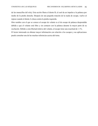 CINEMÁTICA DE LAS MÁQUINAS                     MECANISMOS DE ESLABONES ARTICULADOS                56

de las manecillas del reloj. Esta acción libera el diente B, el cual da un impulso a la palanca por
medio de la piedra derecha. Después de una pequeña rotación de la rueda de escape, vuelve al
reposo cuando el diente A choca contra la piedra izquierda.
Otro nombre con el que se conoce al escape de volante es el de escape de palanca desprendida
debido a que el volante está libre y sin contacto con la palanca durante la mayor parte de su
oscilación. Debido a esta libertad relativa del volante, el escape tiene una exactitud de ± 1%.
El lector interesado en obtener mayor información con relación a los escapes y sus aplicaciones
puede consultar una de las muchas referencias acerca del tema.
 