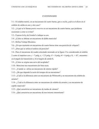 CINEMÁTICA DE LAS MÁQUINAS                       MECANISMOS DE ESLABONES ARTICULADOS                57



                                         CUESTIONARIO

3.1.- El eslabón motriz, en un mecanismo de cuatro barras, gira u oscila ¿cuál es el efecto en el
eslabón de salida en uno y otro caso?
3.2.- ¿A qué se le llaman puntos muertos en un mecanismo de cuatro barras, que problema
ocasionan y como se evitan?
3.3.- Exprese la ley de Grashof e indique su uso.
3.4.- ¿Cómo se obtiene un mecanismo de doble manivela?
3.5.- Defina Ventaja Mecánica.
3.6.- ¿En que momento un mecanismo de cuatro barras tiene una posición de volquete?.
3.7.- ¿Para qué se utiliza el análisis de posición?
3.8.- Para el mecanismo de cuadro articulado mostrado en la figura 3.5a considerando al eslabón
2 como el impulsor con r1 = 7 pulg, r2 = 2.5 pulg, r3 = 8 pulg, r4 = 6 pulg y θ2 = 45°, encuentre:
a) el ángulo de transmisión γ; b) el ángulo de salida θ4
3.9.- ¿Cómo se origina una curva del acoplador?
3.10.- Mencione tres mecanismos de línea recta.
3.11.- ¿Cuándo se utiliza un mecanismo de retorno rápido?
3.12.- ¿De que depende la razón de tiempos de un mecanismo?
3.13.- ¿Cuál es la diferencia entre un mecanismo de Whitworth y un mecanismo de eslabón de
arrastre?
3.14.- ¿ Cuál es la diferencia entre un mecanismo de eslabón de arrastre y un mecanismo de
cepillo manivela?
3.15.- ¿Qué caracteriza un mecanismo de ruedas de cámara?
3.16.- ¿Qué caracteriza un mecanismo de movimiento intermitente?
 