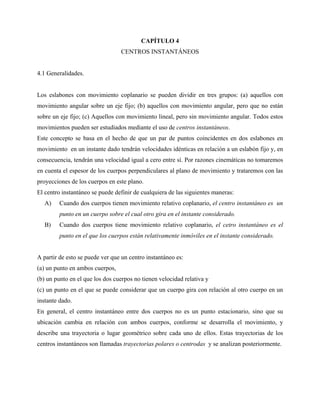 CAPÍTULO 4
                                 CENTROS INSTANTÁNEOS


4.1 Generalidades.


Los eslabones con movimiento coplanario se pueden dividir en tres grupos: (a) aquellos con
movimiento angular sobre un eje fijo; (b) aquellos con movimiento angular, pero que no están
sobre un eje fijo; (c) Aquellos con movimiento lineal, pero sin movimiento angular. Todos estos
movimientos pueden ser estudiados mediante el uso de centros instantáneos.
Este concepto se basa en el hecho de que un par de puntos coincidentes en dos eslabones en
movimiento en un instante dado tendrán velocidades idénticas en relación a un eslabón fijo y, en
consecuencia, tendrán una velocidad igual a cero entre sí. Por razones cinemáticas no tomaremos
en cuenta el espesor de los cuerpos perpendiculares al plano de movimiento y trataremos con las
proyecciones de los cuerpos en este plano.
El centro instantáneo se puede definir de cualquiera de las siguientes maneras:
   A)    Cuando dos cuerpos tienen movimiento relativo coplanario, el centro instantáneo es un
         punto en un cuerpo sobre el cual otro gira en el instante considerado.
   B)    Cuando dos cuerpos tiene movimiento relativo coplanario, el cetro instantáneo es el
         punto en el que los cuerpos están relativamente inmóviles en el instante considerado.


A partir de esto se puede ver que un centro instantáneo es:
(a) un punto en ambos cuerpos,
(b) un punto en el que los dos cuerpos no tienen velocidad relativa y
(c) un punto en el que se puede considerar que un cuerpo gira con relación al otro cuerpo en un
instante dado.
En general, el centro instantáneo entre dos cuerpos no es un punto estacionario, sino que su
ubicación cambia en relación con ambos cuerpos, conforme se desarrolla el movimiento, y
describe una trayectoria o lugar geométrico sobre cada uno de ellos. Estas trayectorias de los
centros instantáneos son llamadas trayectorias polares o centrodas y se analizan posteriormente.
 