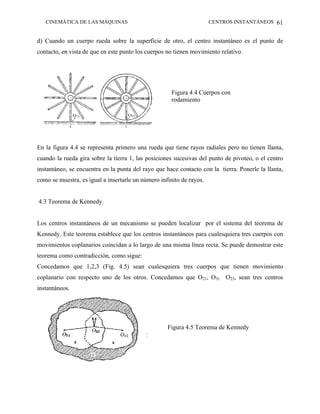 CINEMÁTICA DE LAS MÁQUINAS                                         CENTROS INSTANTÁNEOS 61


d) Cuando un cuerpo rueda sobre la superficie de otro, el centro instantáneo es el punto de
contacto, en vista de que en este punto los cuerpos no tienen movimiento relativo.




                                                      Figura 4.4 Cuerpos con
                                                      rodamiento




En la figura 4.4 se representa primero una rueda que tiene rayos radiales pero no tienen llanta,
cuando la rueda gira sobre la tierra 1, las posiciones sucesivas del punto de pivoteo, o el centro
instantáneo, se encuentra en la punta del rayo que hace contacto con la tierra. Ponerle la llanta,
como se muestra, es igual a insertarle un número infinito de rayos.


4.3 Teorema de Kennedy


Los centros instantáneos de un mecanismo se pueden localizar por el sistema del teorema de
Kennedy. Este teorema establece que los centros instantáneos para cualesquiera tres cuerpos con
movimientos coplanarios coincidan a lo largo de una misma línea recta. Se puede demostrar este
teorema como contradicción, como sigue:
Concedamos que 1,2,3 (Fig. 4.5) sean cualesquiera tres cuerpos que tienen movimiento
coplanario con respecto uno de los otros. Concedamos que O21, O31 O23, sean tres centros
instantáneos.




                                                    Figura 4.5 Teorema de Kennedy
 