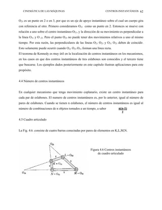 CINEMÁTICA DE LAS MÁQUINAS                                       CENTROS INSTANTÁNEOS 62


O23 es un punto en 2 o en 3, por que es un eje de apoyo instantáneo sobre el cual un cuerpo gira
con referencia al otro. Primero consideramos O23 como un punto en 2. Entonces se mueve con
relación a uno sobre el centro instantáneo O21, y la dirección de su movimiento es perpendicular a
la línea O31 y O 23. Pero el punto O23 no puede tener dos movimientos relativos a uno al mismo
tiempo. Por esta razón, las perpendiculares de las líneas O21 O23 y O31 O23 deben de coincidir.
Esto solamente puede ocurrir cuando O21 O23 O31 forman una línea recta.
El teorema de Kennedy es muy útil en la localización de centros instantáneos en los mecanismos,
en los casos en que dos centros instantáneos de tres eslabones son conocidos y el tercero tiene
que buscarse. Los ejemplos dados posteriormente en este capítulo ilustran aplicaciones para este
propósito.


4.4 Número de centros instantáneos


En cualquier mecanismo que tenga movimiento coplanario, existe un centro instantáneo para
cada par de eslabones. El numero de centros instantáneos es, por lo anterior, igual al número de
pares de eslabones. Cuando se tienen n eslabones, el número de centros instantáneos es igual al
número de combinaciones de n objetos tomados a un tiempo, a saber             n(n-1)
                                                                                2

4.5 Cuadro articulado


La Fig. 4.6. consiste de cuatro barras conectadas por pares de elementos en K,L,M,N.




                                                        Figura 4.6 Centros instantáneos
                                                             de cuadro articulado
 