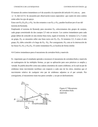 CINEMÁTICA DE LAS MÁQUINAS                                         CENTROS INSTANTÁNEOS 63


El numero de centros instantáneos es 6 de acuerdo a la expresión del artículo 4.4, esto es, para
n = 6, 6(6-1)/2=6. Se encuentra por observación (casos especiales) que cuatro de estos centros
están sobre los ejes de apoyo.
Estos son O23,O24,O35 y O45. los dos restantes o sea O25 y O34, pueden localizar por el uso del
teorema de Kennedy.
Empleando el teorema de Kennedy para encontrar O25 seleccionamos dos grupos de cuerpos,
cada grupo consistiendo de dos cuerpos 2,5 más un tercero. Los centros instantáneos para cada
grupo deben de coincidir en una misma línea recta, según el teorema. Si tomamos 2,5 y 3 como
un grupo, O25 se encuentra sobre una línea recta con O25 O35. Si tomamos 2,5, 4 como el otro
grupo, O25 debe coincidir a lo largo de O24 O45. Por consiguiente, O25 esta en la intersección de
las líneas O23 O35 y O24 O45. El centro instantáneo O34 se localiza de forma similar.


4.6 Centros instantáneos para el mecanismo de corredera biela y manivela


Es importante que el estudiante aprenda a reconocer el mecanismo de corredera-biela y manivela
en cualesquiera de las múltiples formas, ya que su aplicación para usos prácticos es amplia y
variada. Se podría describir como una cadena cinemática de cuatro eslabones, en la cual un par de
eslabones tiene movimiento rectilíneo con respecto a cada uno de los otros, mientras que el
movimiento relativo de cualquier otro par de eslabones adjuntos es el par cerrado. Por
consiguiente, el mecanismos tiene tres pares cerrados y un par en deslizamiento.




                                                                Figura 4.7 Mecanismo
                                                                de corredera biela
                                                                manivela
 