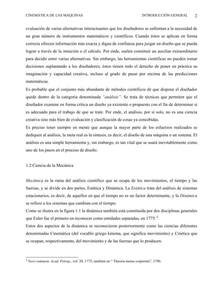 CINEMÁTICA DE LAS MÁQUINAS                                                    INTRODUCCIÓN GENERAL   2

evaluación de varias alternativas interactuantes que los diseñadores se enfrentan a la necesidad de
un gran número de instrumentos matemáticos y científicos. Cuando éstos se aplican en forma
correcta ofrecen información más exacta y digna de confianza para juzgar un diseño que se pueda
lograr a través de la intuición o el cálculo. Por ende, suelen constituir un auxiliar extraordinario
para decidir entre varias alternativas. Sin embargo, las herramientas científicas no pueden tomar
decisiones suplantando a los diseñadores; éstos tienen todo el derecho de poner en práctica su
imaginación y capacidad creativa, incluso al grado de pasar por encima de las predicciones
matemáticas.
Es probable que el conjunto más abundante de métodos científicos de que dispone el diseñador
quede dentro de la categoría denominada “análisis”. Se trata de técnicas que permiten que el
diseñador examine en forma crítica un diseño ya existente o propuesto con el fin de determinar si
es adecuado para el trabajo de que se trate. Por ende, el análisis, por sí solo, no es una ciencia
creativa sino más bien de evaluación y clasificación de cosas ya concebidas.
Es preciso tener siempre en mente que aunque la mayor parte de los esfuerzos realizados se
dediquen al análisis, la meta real es la síntesis, es decir, el diseño de una máquina o un sistema. El
análisis es una simple herramienta y, sin embargo, es tan vital que se usará inevitablemente como
uno de los pasos en el proceso de diseño.


1.2 Ciencia de la Mecánica


Mecánica es la rama del análisis científico que se ocupa de los movimientos, el tiempo y las
fuerzas, y se divide en dos partes, Estática y Dinámica. La Estática trata del análisis de sistemas
estacionarios, es decir, de aquellos en que el tiempo no es un factor determinante, y la Dinámica
se refiere a los sistemas que cambian con el tiempo.
Como se ilustra en la figura 1.1 la dinámica también está constituida por dos disciplinas generales
que Euler fue el primero en reconocer como entidades separadas, en 1775. §
Estos dos aspectos de la dinámica se reconocieron posteriormente como las ciencias diferentes
denominadas Cinemática (del vocablo griego kinema, que significa movimiento) y Cinética que
se ocupan, respectivamente, del movimiento y de las fuerzas que lo producen.



§
    Novi comment, Acad. Petrop., vol. 20, 1775; también en “ Theoria motus corporum”, 1790.
 