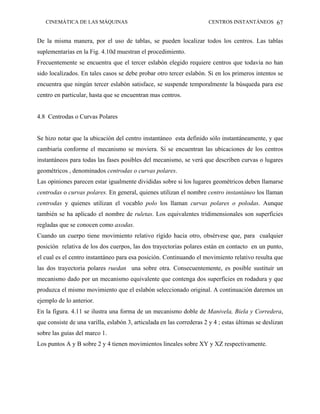 CINEMÁTICA DE LAS MÁQUINAS                                          CENTROS INSTANTÁNEOS 67


De la misma manera, por el uso de tablas, se pueden localizar todos los centros. Las tablas
suplementarias en la Fig. 4.10d muestran el procedimiento.
Frecuentemente se encuentra que el tercer eslabón elegido requiere centros que todavía no han
sido localizados. En tales casos se debe probar otro tercer eslabón. Si en los primeros intentos se
encuentra que ningún tercer eslabón satisface, se suspende temporalmente la búsqueda para ese
centro en particular, hasta que se encuentran mas centros.


4.8 Centrodas o Curvas Polares


Se hizo notar que la ubicación del centro instantáneo esta definido sólo instantáneamente, y que
cambiaría conforme el mecanismo se moviera. Si se encuentran las ubicaciones de los centros
instantáneos para todas las fases posibles del mecanismo, se verá que describen curvas o lugares
geométricos , denominados centrodas o curvas polares.
Las opiniones parecen estar igualmente divididas sobre si los lugares geométricos deben llamarse
centrodas o curvas polares. En general, quienes utilizan el nombre centro instantáneo los llaman
centrodas y quienes utilizan el vocablo polo los llaman curvas polares o polodas. Aunque
también se ha aplicado el nombre de ruletas. Los equivalentes tridimensionales son superficies
regladas que se conocen como axodas.
Cuando un cuerpo tiene movimiento relativo rígido hacia otro, obsérvese que, para cualquier
posición relativa de los dos cuerpos, las dos trayectorias polares están en contacto en un punto,
el cual es el centro instantáneo para esa posición. Continuando el movimiento relativo resulta que
las dos trayectoria polares ruedan una sobre otra. Consecuentemente, es posible sustituir un
mecanismo dado por un mecanismo equivalente que contenga dos superficies en rodadura y que
produzca el mismo movimiento que el eslabón seleccionado original. A continuación daremos un
ejemplo de lo anterior.
En la figura. 4.11 se ilustra una forma de un mecanismo doble de Manivela, Biela y Corredera,
que consiste de una varilla, eslabón 3, articulada en las correderas 2 y 4 ; estas últimas se deslizan
sobre las guías del marco 1.
Los puntos A y B sobre 2 y 4 tienen movimientos lineales sobre XY y XZ respectivamente.
 